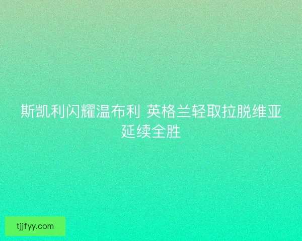 斯凯利闪耀温布利 英格兰轻取拉脱维亚延续全胜