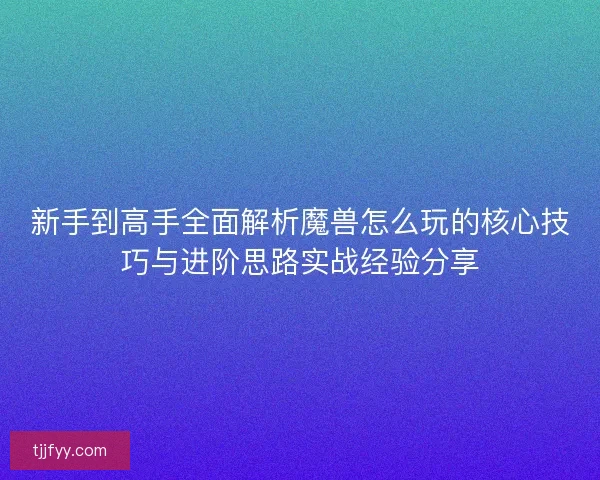 新手到高手全面解析魔兽怎么玩的核心技巧与进阶思路实战经验分享