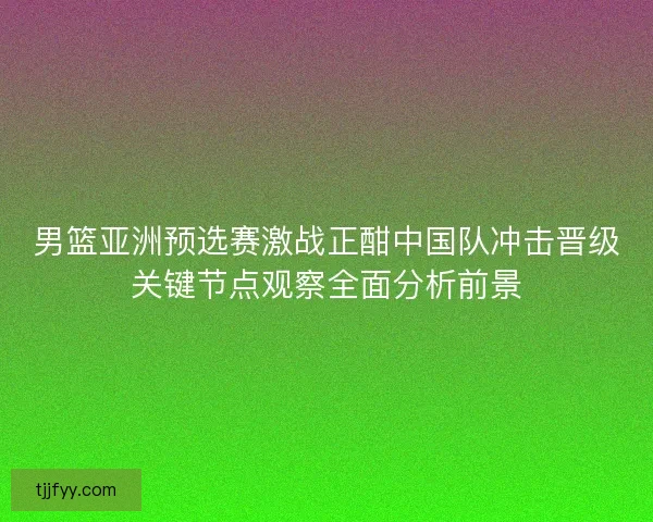 男篮亚洲预选赛激战正酣中国队冲击晋级关键节点观察全面分析前景
