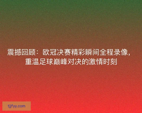 震撼回顾：欧冠决赛精彩瞬间全程录像，重温足球巅峰对决的激情时刻
