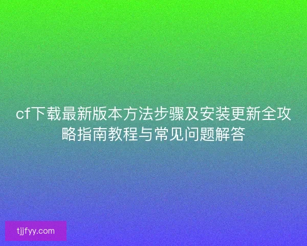 cf下载最新版本方法步骤及安装更新全攻略指南教程与常见问题解答