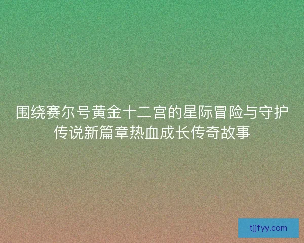 围绕赛尔号黄金十二宫的星际冒险与守护传说新篇章热血成长传奇故事